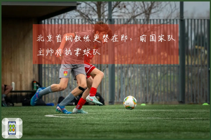 北京首钢教练更替在即，前国家队主帅将执掌球队