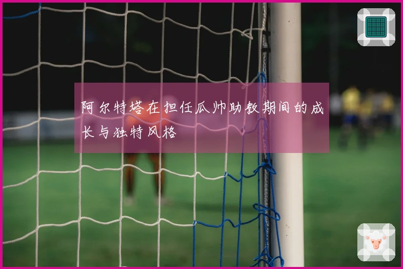 阿尔特塔在担任瓜帅助教期间的成长与独特风格