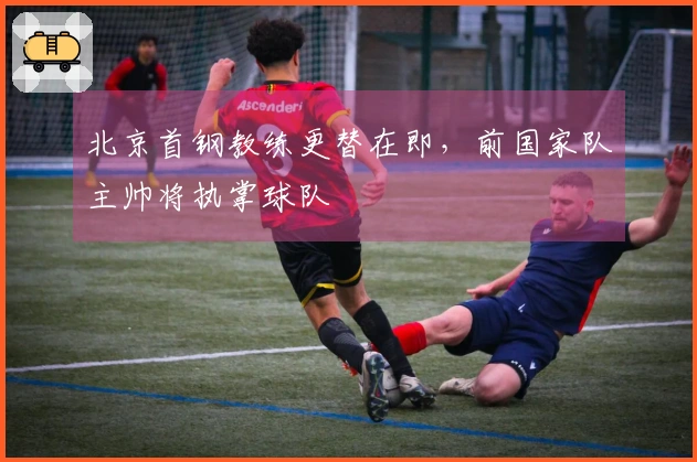 北京首钢教练更替在即，前国家队主帅将执掌球队