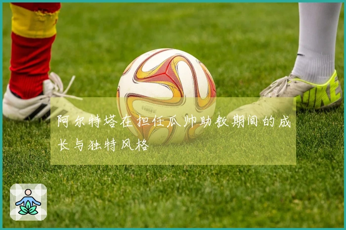 阿尔特塔在担任瓜帅助教期间的成长与独特风格