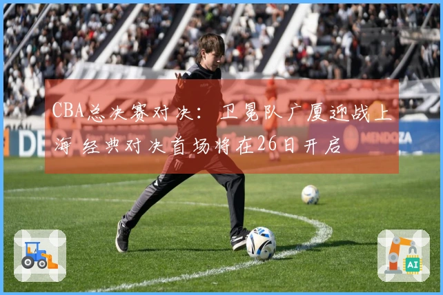 CBA总决赛对决：卫冕队广厦迎战上海 经典对决首场将在26日开启